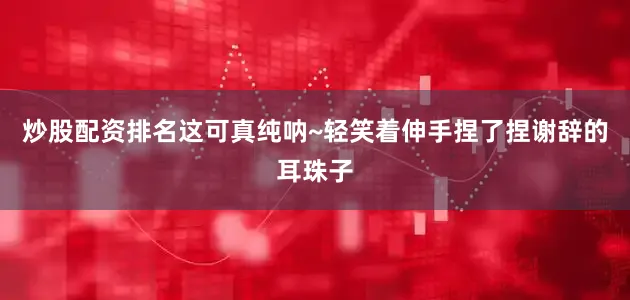 炒股配资排名这可真纯呐~轻笑着伸手捏了捏谢辞的耳珠子