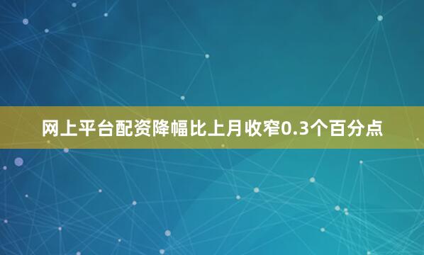 网上平台配资降幅比上月收窄0.3个百分点