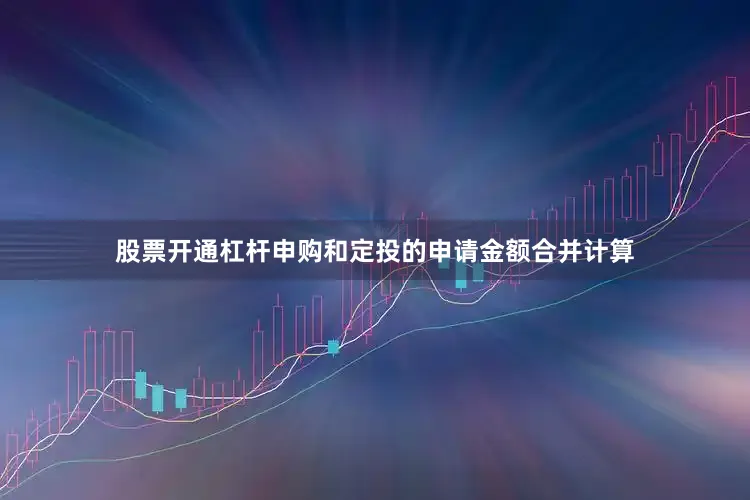 股票开通杠杆申购和定投的申请金额合并计算