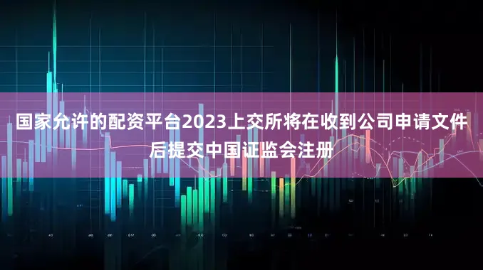 国家允许的配资平台2023上交所将在收到公司申请文件后提交中国证监会注册