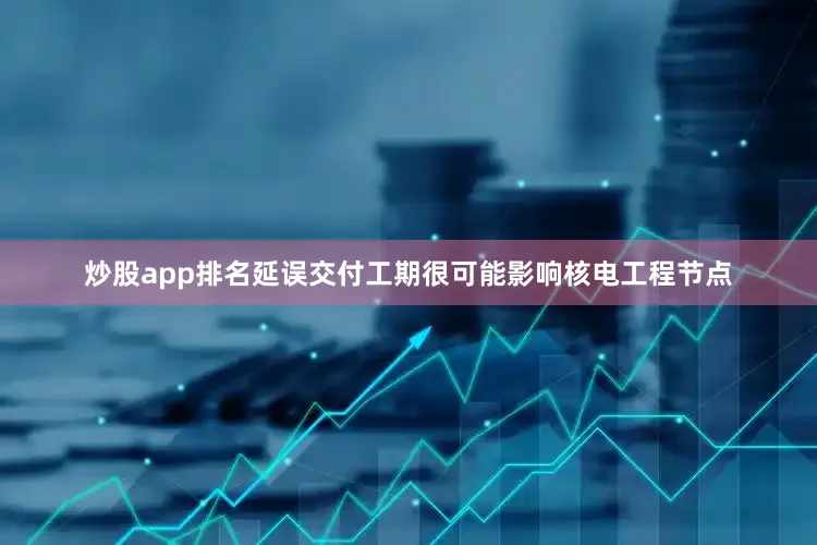 炒股app排名延误交付工期很可能影响核电工程节点